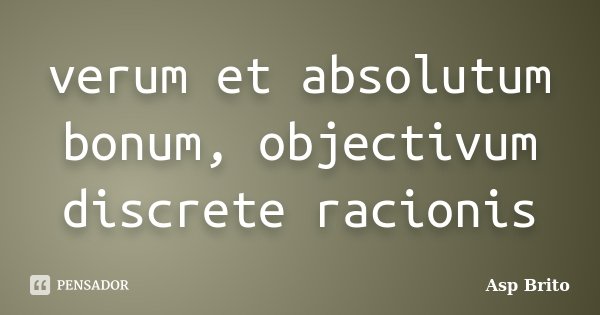 verum et absolutum bonum, objectivum discrete racionis... Frase de Asp Brito.