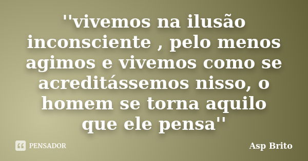 ''vivemos na ilusão inconsciente , pelo menos agimos e vivemos como se acreditássemos nisso, o homem se torna aquilo que ele pensa''... Frase de Asp Brito.