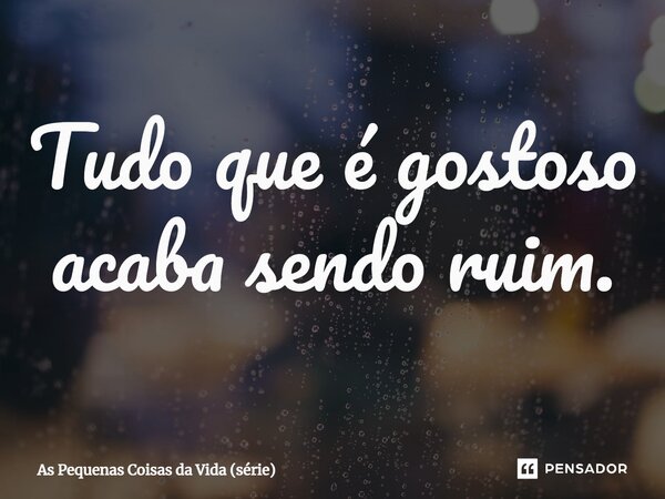 ⁠Tudo que é gostoso acaba sendo ruim.... Frase de As Pequenas Coisas da Vida (série).