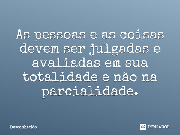 ⁠As pessoas e as coisas devem ser julgadas e avaliadas em sua totalidade e não na parcialidade.