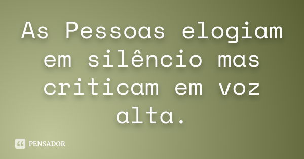 As Pessoas elogiam em silêncio mas criticam em voz alta.