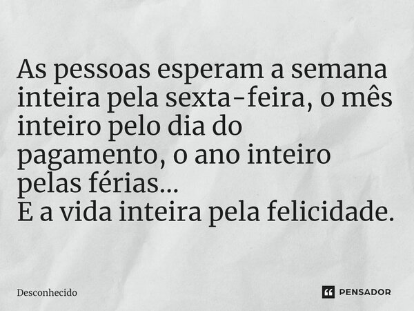 ⁠As pessoas esperam a semana inteira pela sexta-feira, omês inteiro pelo dia do pagamento, oano inteiro pelas férias... E a vida inteira pela felicidade.