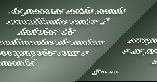As pessoas estão sendo crucificadas entre 2 ladrões: Os arrependimentos de ontem e as preocupações com o amanhã.