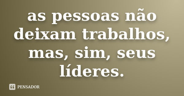 as pessoas não deixam trabalhos, mas, sim, seus líderes.