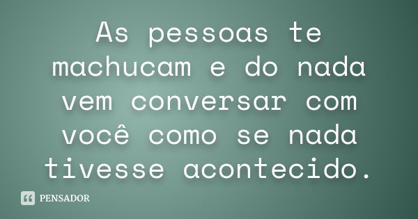 As pessoas te machucam e do nada vem conversar com você como se nada tivesse acontecido.