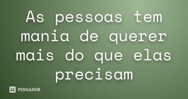 As pessoas tem mania de querer mais do que elas precisam