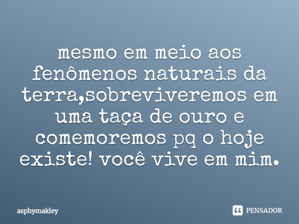 ⁠mesmo em meio aos fenômenos naturais da terra,sobreviveremos em uma taça de ouro e comemoremos pq o hoje existe! você vive em mim.... Frase de asphymakley.