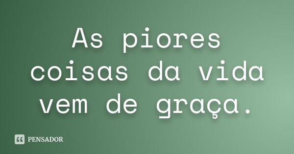 As piores coisas da vida vem de graça.