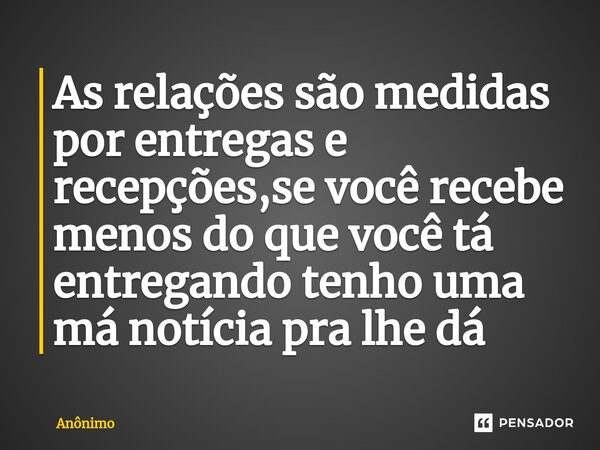 ⁠As relações são medidas por entregas e recepções,se você recebe menos do que você tá entregando tenho uma má notícia pra lhe dá... Frase de Anônimo.