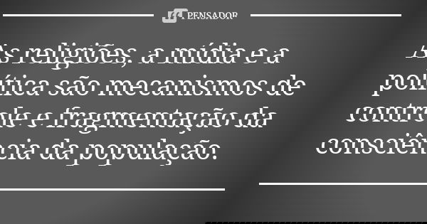 As religiões, a mídia e a política são mecanismos de controle e fragmentação da consciência da população.