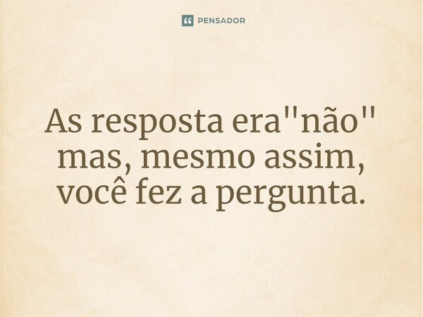 ⁠As resposta era "não" mas, mesmo assim, você fez a pergunta.