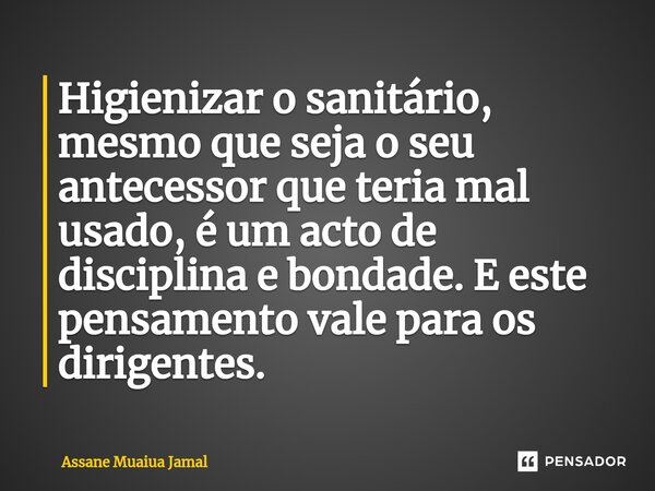 ⁠Higienizar o sanitário, mesmo que seja o seu antecessor que teria mal usado, é um acto de disciplina e bondade. E este pensamento vale para os dirigentes.... Frase de Assane Muaiua Jamal.