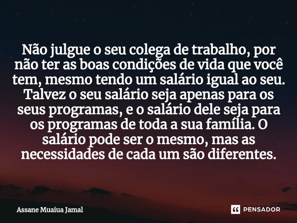 ⁠Não julgue o seu colega de trabalho, por não ter as boas condições de vida que você tem, mesmo tendo um salário igual ao seu. Talvez o seu salário seja apenas ... Frase de Assane Muaiua Jamal.