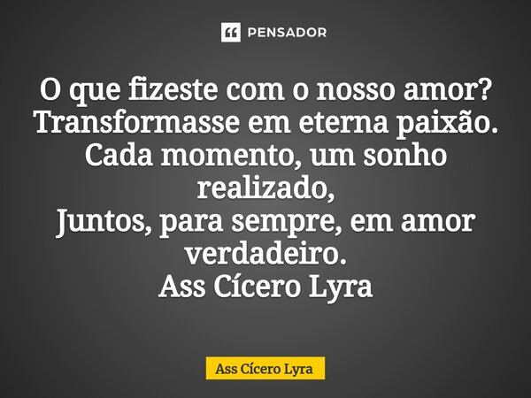 ⁠O que fizeste com o nosso amor? Transformasse em eterna paixão. Cada momento, um sonho realizado, Juntos, para sempre, em amor verdadeiro. Ass Cícero Lyra... Frase de Ass Cícero Lyra.