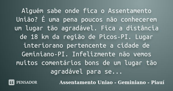 Alguém sabe onde fica o Assentamento União? É uma pena poucos não conhecerem um lugar tão agradável. Fica a distância de 18 km da região de Picos-PI. Lugar inte... Frase de Assentamento Uniao - Geminiano - Piauí.