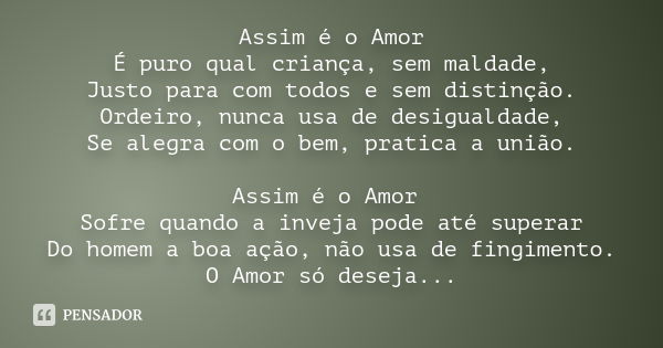 Assim é o Amor É puro qual criança, sem maldade, Justo para com todos e sem distinção. Ordeiro, nunca usa de desigualdade, Se alegra com o bem, pratica a união.... Frase de anônimo.