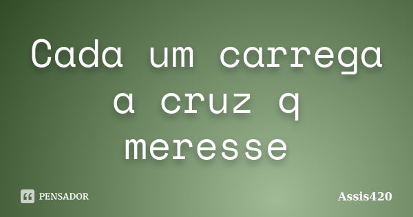 Cada um carrega a cruz q meresse... Frase de Assis420.