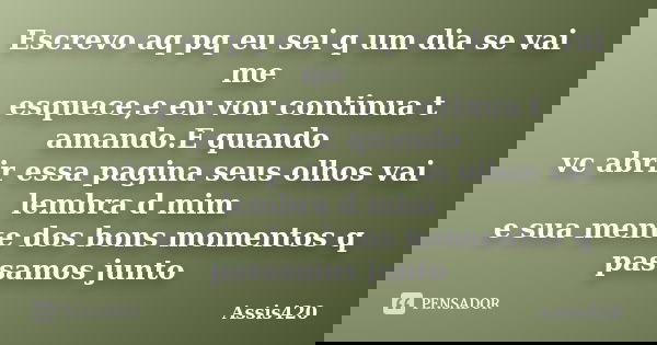 Escrevo aq pq eu sei q um dia se vai me esquece,e eu vou continua t amando.E quando vc abrir essa pagina seus olhos vai lembra d mim e sua mente dos bons moment... Frase de Assis420.