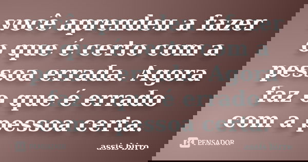 você aprendeu a fazer o que é certo com a pessoa errada. Agora faz o que é errado com a pessoa certa.... Frase de assis birro.