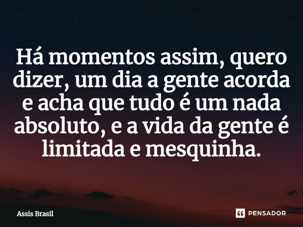 ⁠Há momentos assim, quero dizer, um dia a gente acorda e acha que tudo é um nada absoluto, e a vida da gente é limitada e mesquinha.... Frase de Assis Brasil.