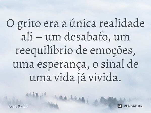⁠O grito era a única realidade ali – um desabafo, um reequilíbrio de emoções, uma esperança, o sinal de uma vida já vivida.... Frase de Assis Brasil.
