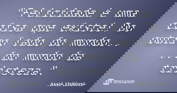 "Felicidade é uma coisa que existe! Do outro lado do mundo.. ...do mundo da tristeza."... Frase de Assis Izidorio.
