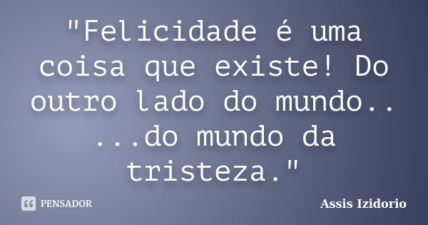 "Felicidade é uma coisa que existe! Do outro lado do mundo.. ...do mundo da tristeza."... Frase de Assis Izidorio.