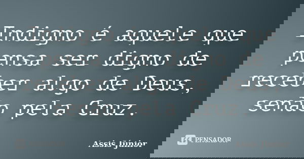 Indigno é aquele que pensa ser digno de receber algo de Deus, senão pela Cruz.... Frase de Assis Júnior.