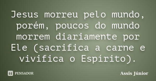 Jesus morreu pelo mundo, porém, poucos do mundo morrem diariamente por Ele (sacrifica a carne e vivifica o Espírito).... Frase de Assis Júnior.