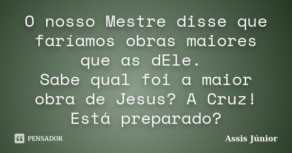 O nosso Mestre disse que faríamos obras maiores que as dEle. Sabe qual foi a maior obra de Jesus? A Cruz! Está preparado?... Frase de Assis Júnior.