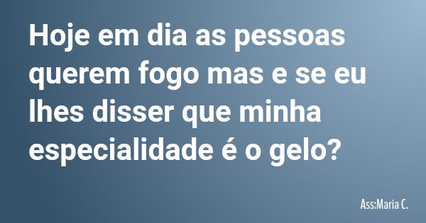 Hoje em dia as pessoas querem fogo mas e se eu lhes disser que minha especialidade é o gelo?... Frase de Ass:Maria C..