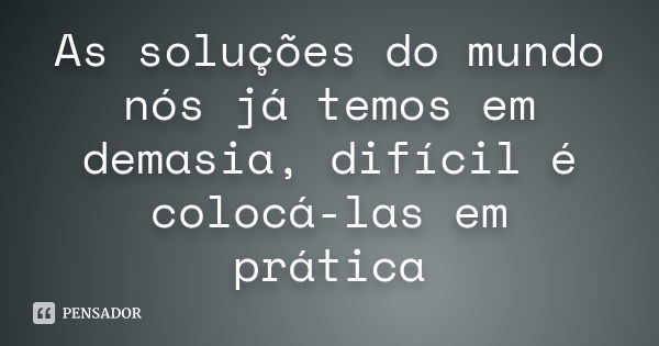 As soluções do mundo nós já temos em demasia, difícil é colocá-las em prática... Frase de anônimo.