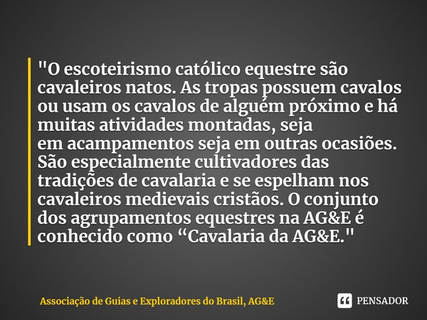 ⁠"O escoteirismo católico equestre são cavaleiros natos. As tropas possuem cavalos ou usam os cavalos de alguém próximo e há muitas atividades montadas, se... Frase de Associação de Guias e Exploradores do Brasil, AGE.