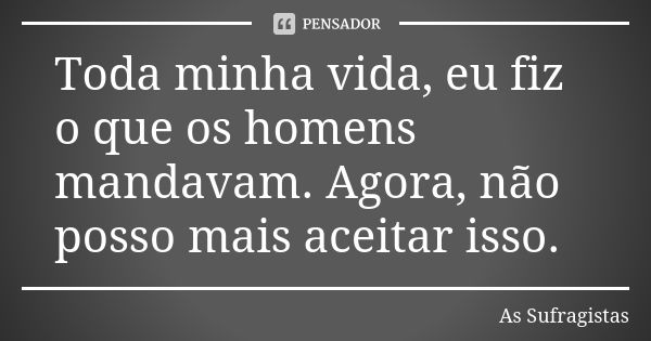 Toda minha vida, eu fiz o que os homens mandavam. Agora, não posso mais aceitar isso.... Frase de As Sufragistas.