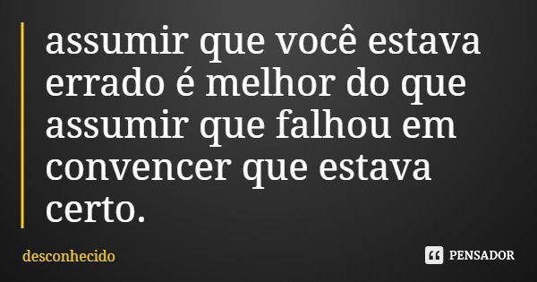 assumir que você estava errado é melhor do que assumir que falhou em convencer que estava certo.