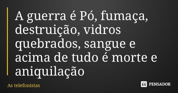 A guerra é Pó, fumaça, destruição, vidros quebrados, sangue e acima de tudo é morte e aniquilação... Frase de As telefonistas.