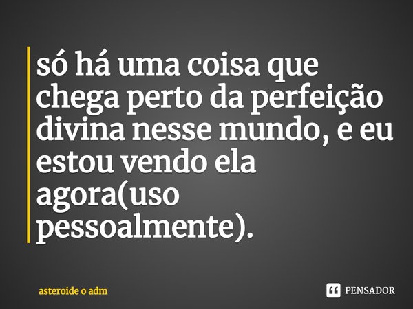 ⁠só há uma coisa que chega perto da perfeição divina nesse mundo, e eu estou vendo ela agora(uso pessoalmente).... Frase de asteroide o ADM.