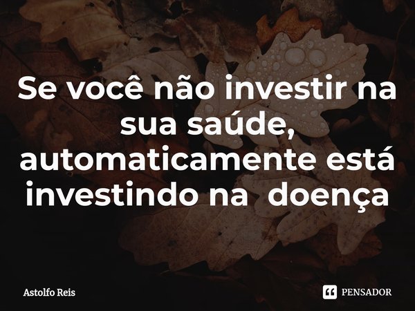 Se você não investir na sua saúde, automaticamente está investindo na doença⁠... Frase de Astolfo Reis.