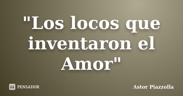 "Los locos que inventaron el Amor"... Frase de Astor Piazzolla.