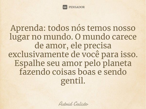 ⁠Aprenda: todos nós temos nosso lugar no mundo. O mundo carece de amor, ele precisa exclusivamente de você para isso. Espalhe seu amor pelo planeta fazendo cois... Frase de Astrid Calisto.
