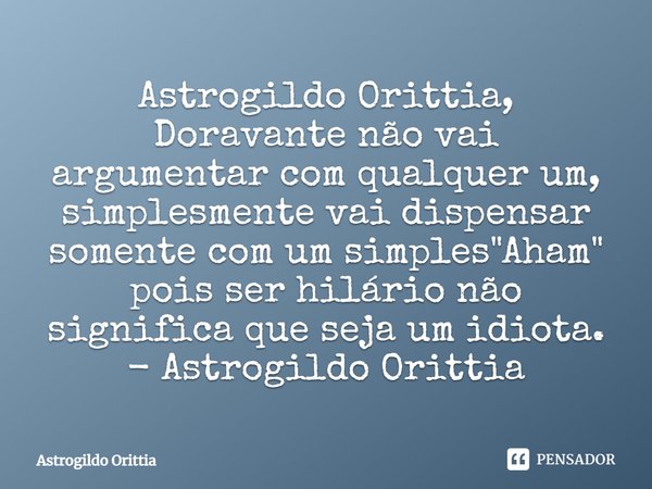 Astrogildo Orittia, Doravante não vai argumentar com qualquer um, simplesmente vai dispensar somente com um simples "Aham" pois ser hilário não signi... Frase de Astrogildo Orittia.