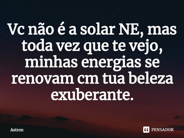 ⁠Vc não é a solar NE, mas toda vez que te vejo, minhas energias se renovam cm tua beleza exuberante.... Frase de Astron.