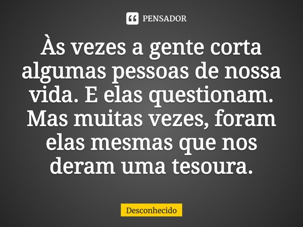 Às vezes a gente corta algumas pessoas de nossa vida. E elas questionam. Mas muitas vezes, foram elas mesmas que nos deram uma tesoura.