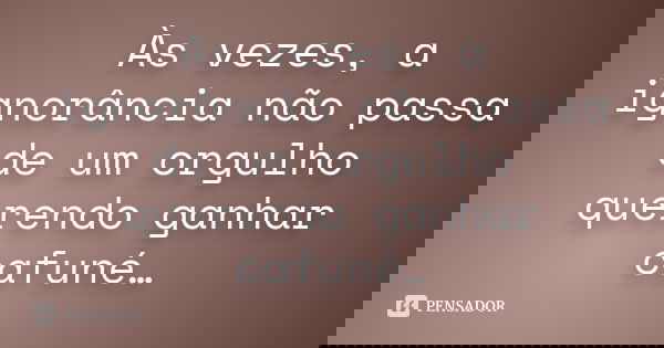 Às vezes, a ignorância não passa de um orgulho querendo ganhar cafuné…