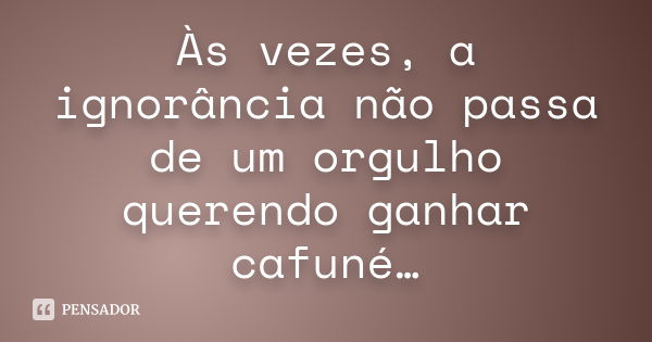 Às vezes, a ignorância não passa de um orgulho querendo ganhar cafuné…