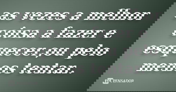 as vezes a melhor coisa a fazer e esquecer,ou pelo menos tentar.