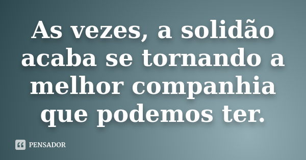 As vezes, a solidão acaba se tornando a melhor companhia que podemos ter.