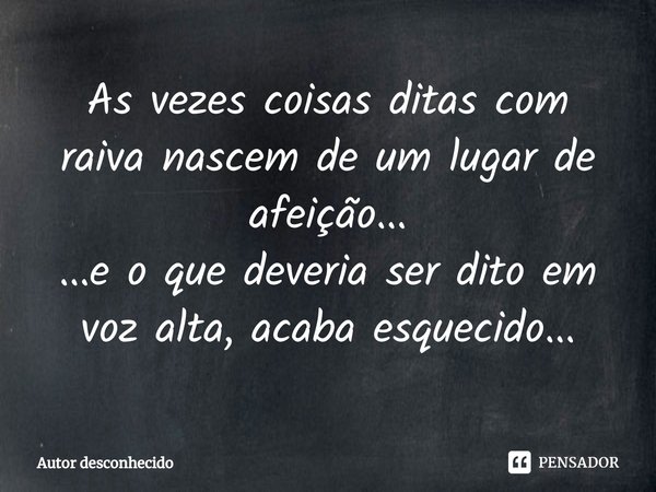 ⁠As vezes coisas ditas com raiva nascem de um lugar de afeição...
...e o que deveria ser dito em voz alta, acaba esquecido...... Frase de Autor desconhecido.