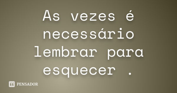 As vezes é necessário lembrar para esquecer .