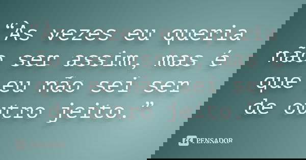 “Às vezes eu queria não ser assim, mas é que eu não sei ser de outro jeito.”